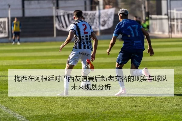梅西在阿根廷对巴西友谊赛后新老交替的现实与球队未来规划分析