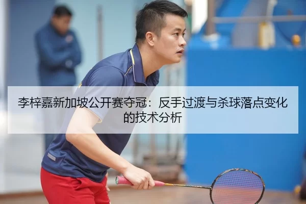 李梓嘉新加坡公开赛夺冠：反手过渡与杀球落点变化的技术分析